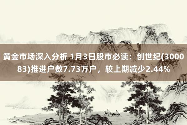 黄金市场深入分析 1月3日股市必读：创世纪(300083)推进户数7.73万户，较上期减少2.44%