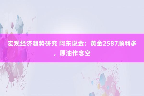 宏观经济趋势研究 阿东说金：黄金2587顺利多，原油作念空