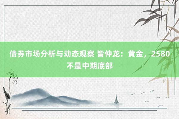 债券市场分析与动态观察 皆仲龙：黄金，2580不是中期底部