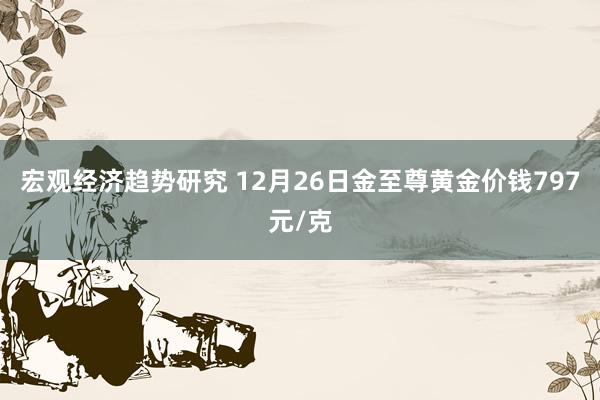 宏观经济趋势研究 12月26日金至尊黄金价钱797元/克