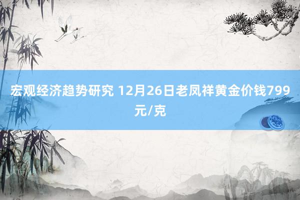 宏观经济趋势研究 12月26日老凤祥黄金价钱799元/克