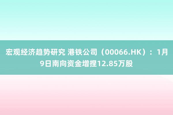 宏观经济趋势研究 港铁公司（00066.HK）：1月9日南向资金增捏12.85万股