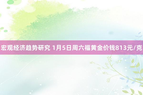 宏观经济趋势研究 1月5日周六福黄金价钱813元/克