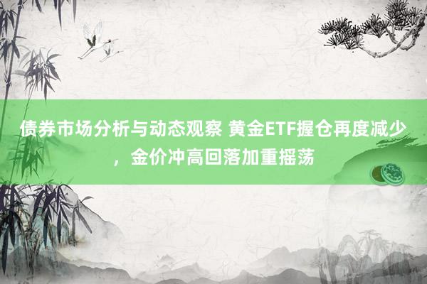 债券市场分析与动态观察 黄金ETF握仓再度减少，金价冲高回落加重摇荡