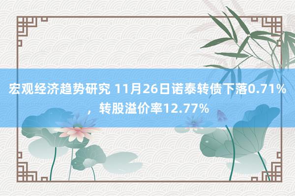 宏观经济趋势研究 11月26日诺泰转债下落0.71%，转股溢价率12.77%