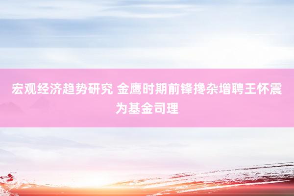 宏观经济趋势研究 金鹰时期前锋搀杂增聘王怀震为基金司理