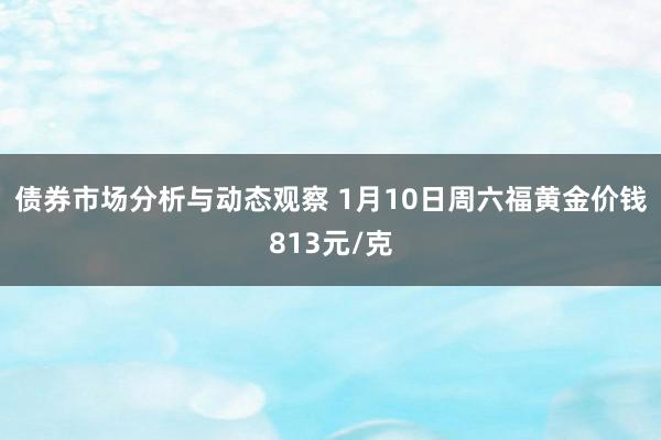 债券市场分析与动态观察 1月10日周六福黄金价钱813元/克