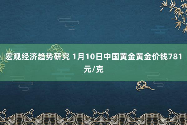 宏观经济趋势研究 1月10日中国黄金黄金价钱781元/克