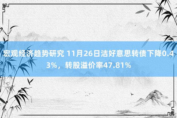 宏观经济趋势研究 11月26日洁好意思转债下降0.43%，转股溢价率47.81%