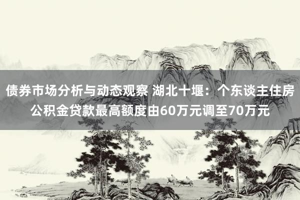 债券市场分析与动态观察 湖北十堰：个东谈主住房公积金贷款最高额度由60万元调至70万元