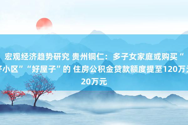 宏观经济趋势研究 贵州铜仁：多子女家庭或购买“好小区”“好屋子”的 住房公积金贷款额度提至120万元