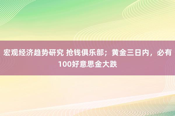 宏观经济趋势研究 抢钱俱乐部；黄金三日内，必有100好意思金大跌