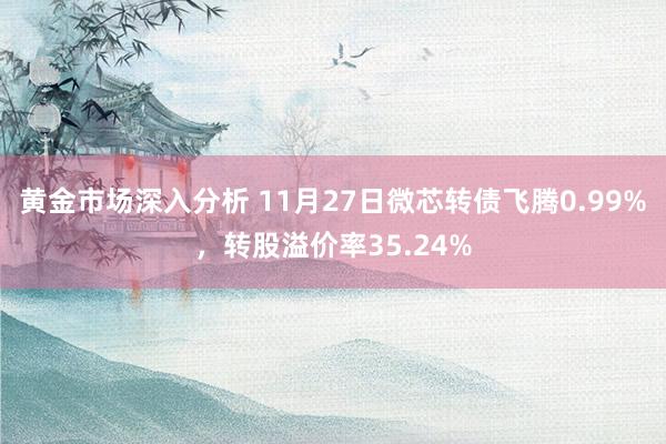 黄金市场深入分析 11月27日微芯转债飞腾0.99%，转股溢价率35.24%