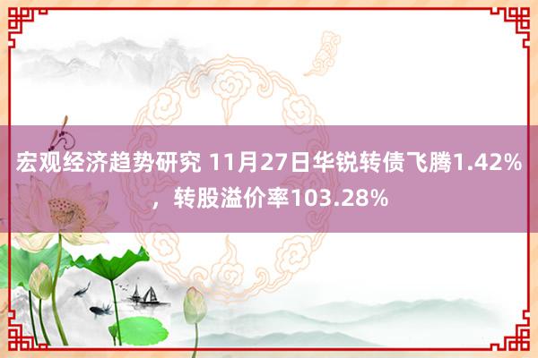 宏观经济趋势研究 11月27日华锐转债飞腾1.42%，转股溢价率103.28%