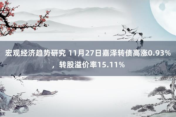 宏观经济趋势研究 11月27日嘉泽转债高涨0.93%，转股溢价率15.11%