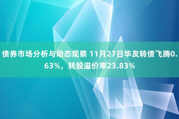 债券市场分析与动态观察 11月27日华友转债飞腾0.63%，转股溢价率23.83%