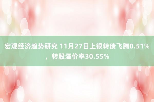 宏观经济趋势研究 11月27日上银转债飞腾0.51%，转股溢价率30.55%