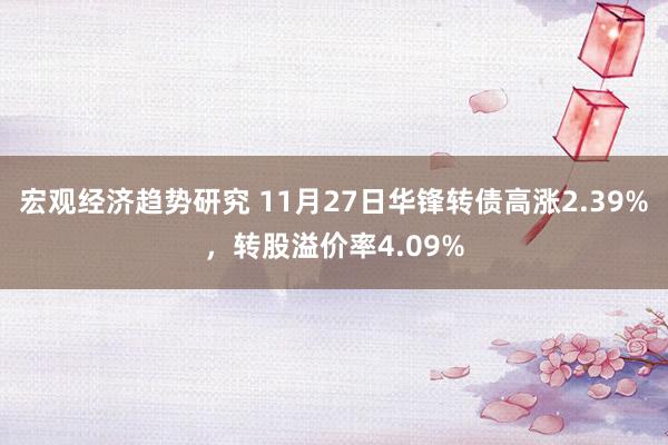 宏观经济趋势研究 11月27日华锋转债高涨2.39%，转股溢价率4.09%