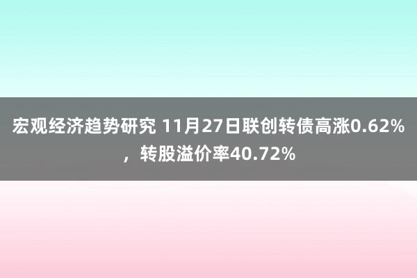 宏观经济趋势研究 11月27日联创转债高涨0.62%，转股溢价率40.72%