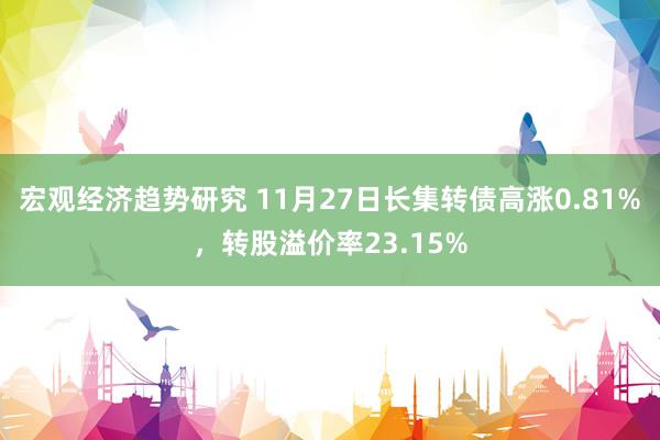 宏观经济趋势研究 11月27日长集转债高涨0.81%，转股溢价率23.15%