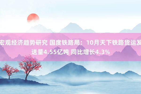 宏观经济趋势研究 国度铁路局：10月天下铁路货运发送量4.55亿吨 同比增长4.3%