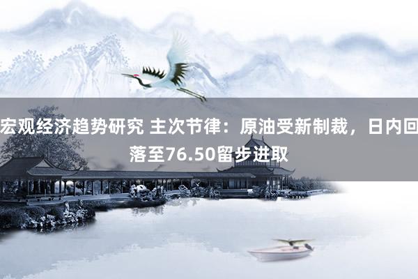 宏观经济趋势研究 主次节律：原油受新制裁，日内回落至76.50留步进取