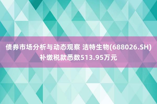 债券市场分析与动态观察 洁特生物(688026.SH)补缴税款悉数513.95万元