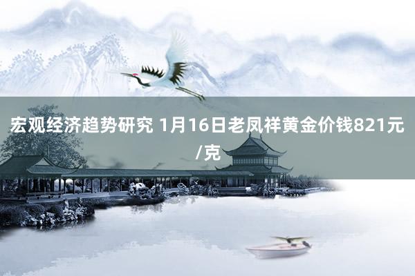 宏观经济趋势研究 1月16日老凤祥黄金价钱821元/克