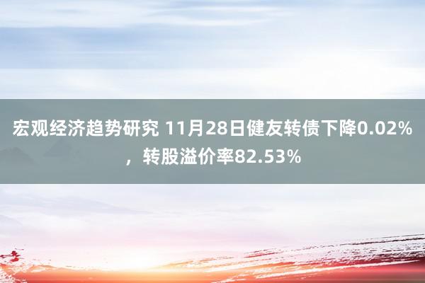 宏观经济趋势研究 11月28日健友转债下降0.02%，转股溢价率82.53%