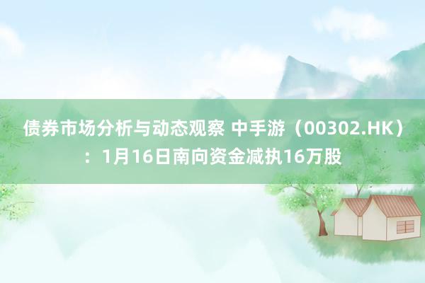 债券市场分析与动态观察 中手游（00302.HK）：1月16日南向资金减执16万股