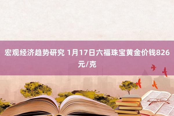 宏观经济趋势研究 1月17日六福珠宝黄金价钱826元/克