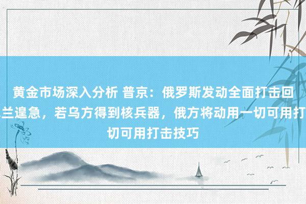 黄金市场深入分析 普京：俄罗斯发动全面打击回复乌克兰遑急，若乌方得到核兵器，俄方将动用一切可用打击技巧