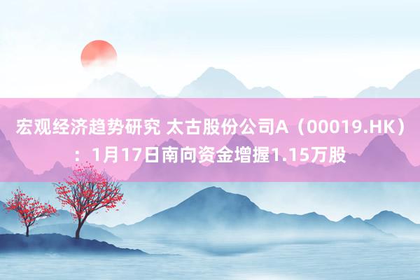 宏观经济趋势研究 太古股份公司A（00019.HK）：1月17日南向资金增握1.15万股