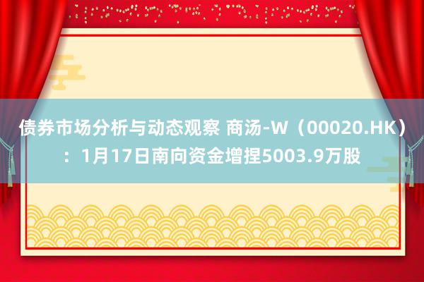 债券市场分析与动态观察 商汤-W（00020.HK）：1月17日南向资金增捏5003.9万股