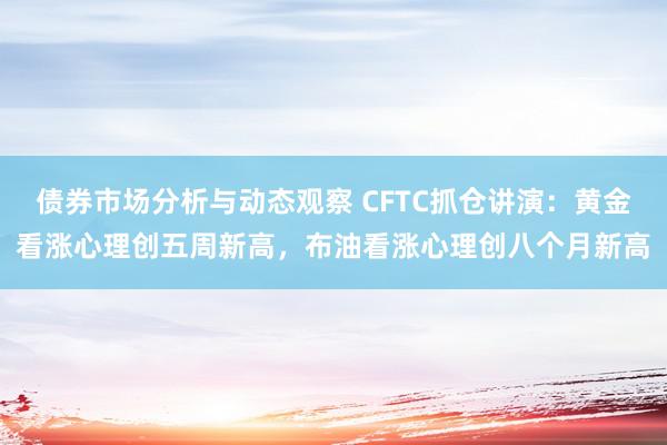 债券市场分析与动态观察 CFTC抓仓讲演：黄金看涨心理创五周新高，布油看涨心理创八个月新高