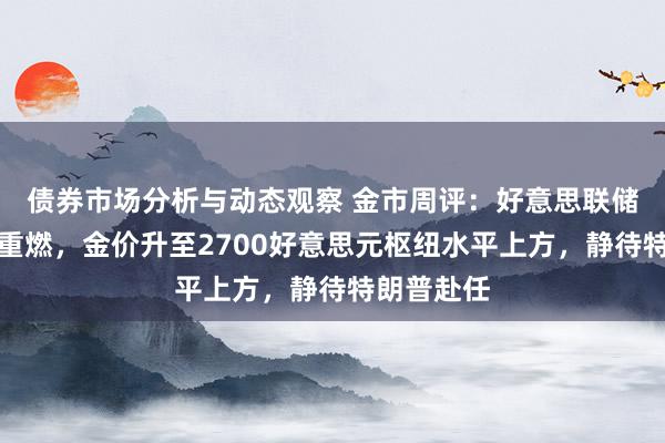 债券市场分析与动态观察 金市周评：好意思联储降息预期重燃，金价升至2700好意思元枢纽水平上方，静待特朗普赴任