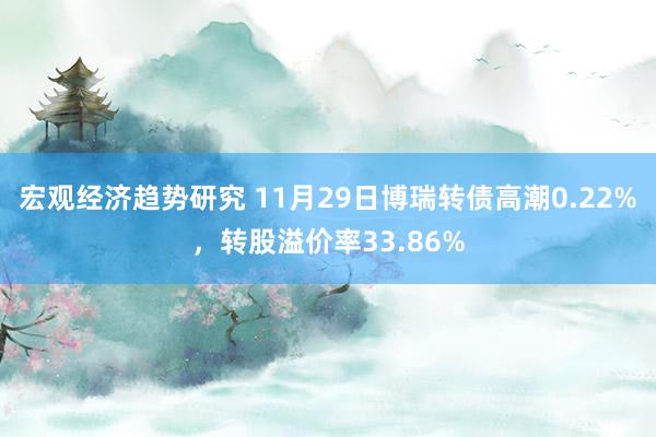 宏观经济趋势研究 11月29日博瑞转债高潮0.22%，转股溢价率33.86%