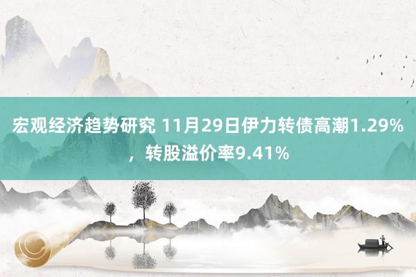 宏观经济趋势研究 11月29日伊力转债高潮1.29%，转股溢价率9.41%