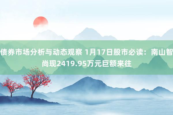 债券市场分析与动态观察 1月17日股市必读：南山智尚现2419.95万元巨额来往