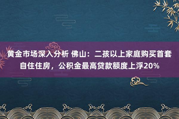 黄金市场深入分析 佛山：二孩以上家庭购买首套自住住房，公积金最高贷款额度上浮20%