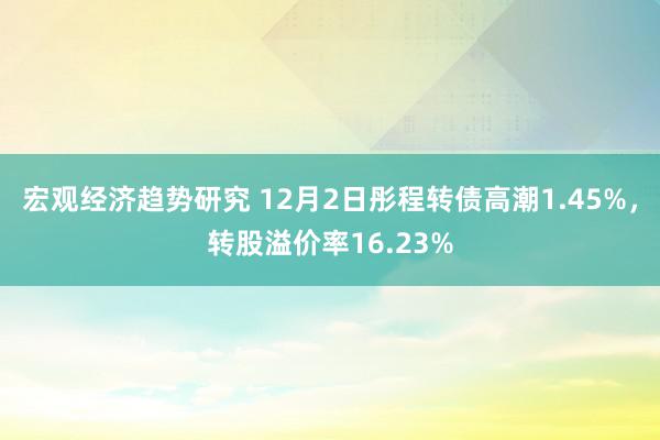 宏观经济趋势研究 12月2日彤程转债高潮1.45%，转股溢价率16.23%