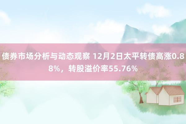 债券市场分析与动态观察 12月2日太平转债高涨0.88%，转股溢价率55.76%