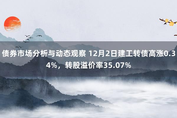 债券市场分析与动态观察 12月2日建工转债高涨0.34%，转股溢价率35.07%