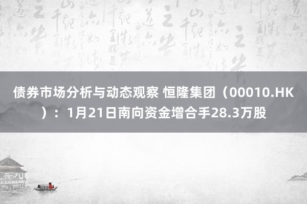 债券市场分析与动态观察 恒隆集团（00010.HK）：1月21日南向资金增合手28.3万股