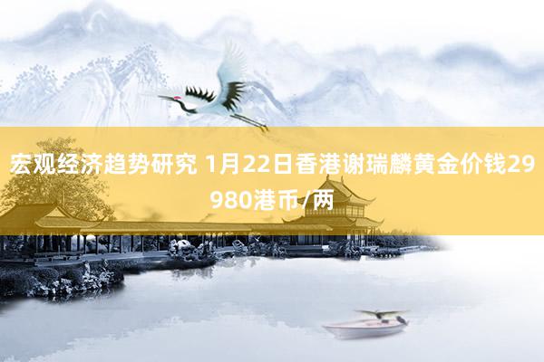 宏观经济趋势研究 1月22日香港谢瑞麟黄金价钱29980港币/两