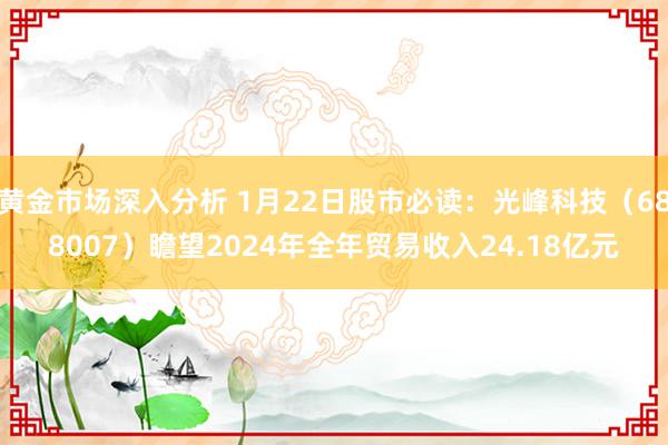 黄金市场深入分析 1月22日股市必读：光峰科技（688007）瞻望2024年全年贸易收入24.18亿元