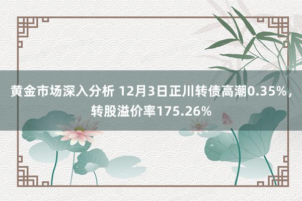 黄金市场深入分析 12月3日正川转债高潮0.35%，转股溢价率175.26%