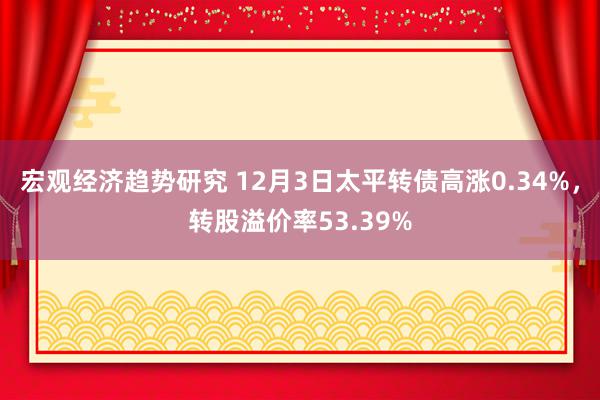 宏观经济趋势研究 12月3日太平转债高涨0.34%，转股溢价率53.39%