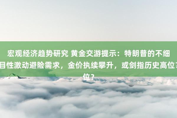 宏观经济趋势研究 黄金交游提示：特朗普的不细目性激动避险需求，金价执续攀升，或剑指历史高位？