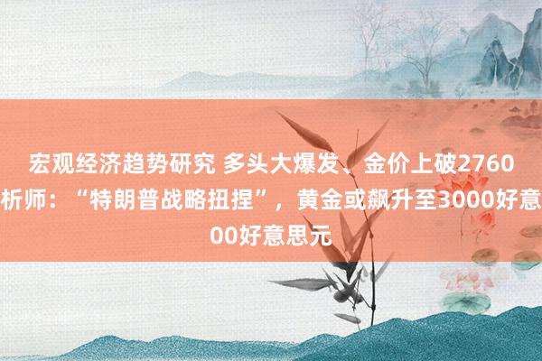 宏观经济趋势研究 多头大爆发、金价上破2760！分析师：“特朗普战略扭捏”，黄金或飙升至3000好意思元